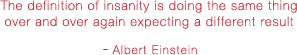 The definition of insanity is doing the same thing over and over again expecting a different result - Albert Einstein